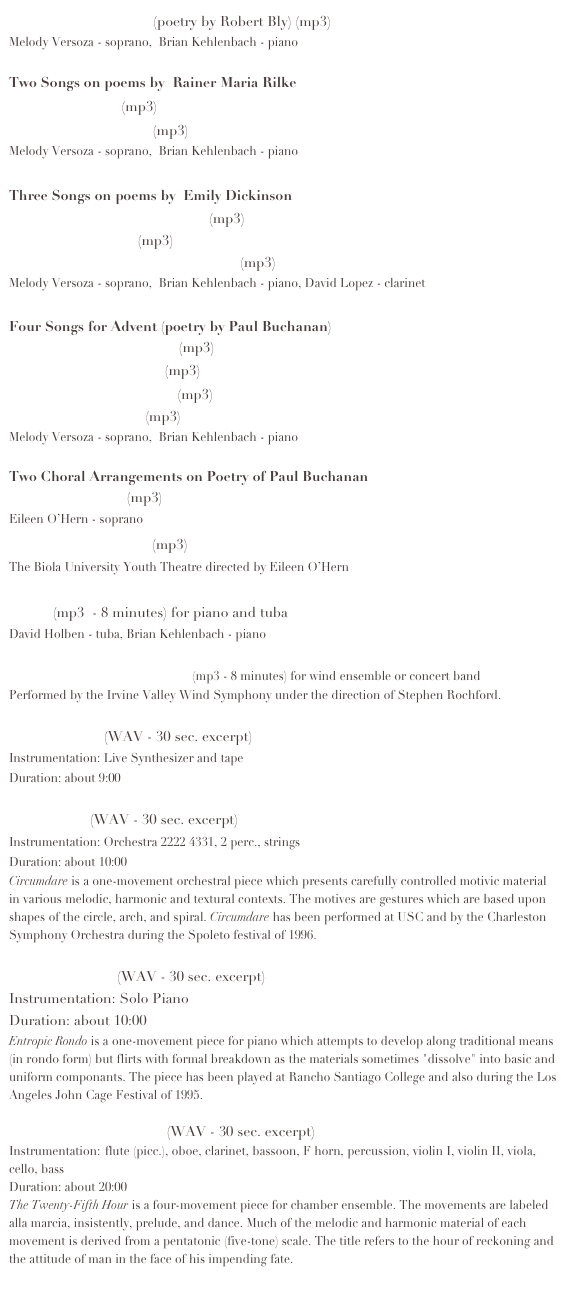 Surprised by Evening (poetry by Robert Bly) (mp3)
Melody Versoza - soprano,  Brian Kehlenbach - piano
 
Two Songs on poems by  Rainer Maria Rilke  
     Plumb Apple  (mp3)
     Dance the Orange  (mp3)
Melody Versoza - soprano,  Brian Kehlenbach - piano
 
Three Songs on poems by  Emily Dickinson
     Could I but Ride Indefinite  (mp3)
     I Taste a Liquor  (mp3)
     Will There Really be a Morining  (mp3)
Melody Versoza - soprano,  Brian Kehlenbach - piano, David Lopez - clarinet
 
Four Songs for Advent (poetry by Paul Buchanan)
    The Shepherd's Candle (mp3)
    The Prophet's candle (mp3)
    The Wise men's candle (mp3)
    The Christ Candle (mp3)
Melody Versoza - soprano,  Brian Kehlenbach - piano

Two Choral Arrangements on Poetry of Paul Buchanan
    A Western Star (mp3)
Eileen O’Hern - soprano
    Bless Each Syllable (mp3)
The Biola University Youth Theatre directed by Eileen O’Hern
 
Chant (mp3  - 8 minutes) for piano and tuba
David Holben - tuba, Brian Kehlenbach - piano

Elegy on the Death of Pluto (mp3 - 8 minutes) for wind ensemble or concert band
Performed by the Irvine Valley Wind Symphony under the direction of Stephen Rochford.
 
Popped Music (WAV - 30 sec. excerpt)
Instrumentation: Live Synthesizer and tape
Duration: about 9:00
 
Circumdare (WAV - 30 sec. excerpt)
Instrumentation: Orchestra 2222 4331, 2 perc., strings
Duration: about 10:00
Circumdare is a one-movement orchestral piece which presents carefully controlled motivic material in various melodic, harmonic and textural contexts. The motives are gestures which are based upon shapes of the circle, arch, and spiral. Circumdare has been performed at USC and by the Charleston Symphony Orchestra during the Spoleto festival of 1996.

Entropic Rondo (WAV - 30 sec. excerpt)
Instrumentation: Solo Piano
Duration: about 10:00
Entropic Rondo is a one-movement piece for piano which attempts to develop along traditional means (in rondo form) but flirts with formal breakdown as the materials sometimes "dissolve" into basic and uniform componants. The piece has been played at Rancho Santiago College and also during the Los Angeles John Cage Festival of 1995.

The Twenty-Fifth Hour (WAV - 30 sec. excerpt)
Instrumentation: flute (picc.), oboe, clarinet, bassoon, F horn, percussion, violin I, violin II, viola, cello, bass
Duration: about 20:00
The Twenty-Fifth Hour is a four-movement piece for chamber ensemble. The movements are labeled alla marcia, insistently, prelude, and dance. Much of the melodic and harmonic material of each movement is derived from a pentatonic (five-tone) scale. The title refers to the hour of reckoning and the attitude of man in the face of his impending fate.

